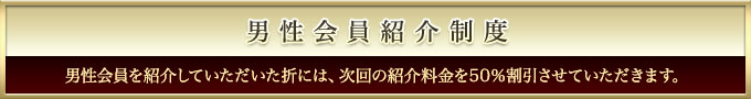 男性会員紹介制度　男性会員様をご紹介してくださった折には、次回の紹介料金を５０％割引させていただきます。