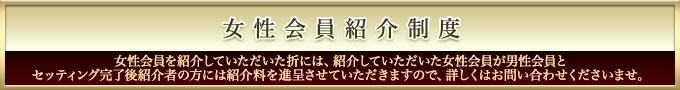 女性会員紹介制度　女性会員を紹介していただいた折には、紹介していただいた　女性会員が男性会員とセッティング完了後紹介者の方には紹介料を進呈させていただきますので、詳しくはお問い合わせくださいませ。